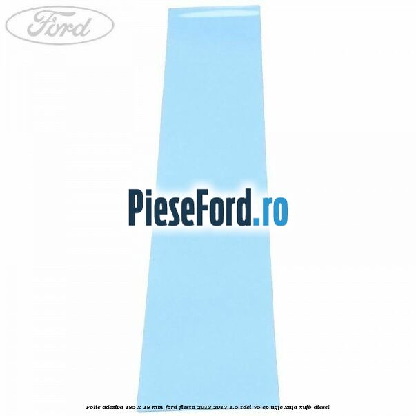 Folie adeziva 185 x 18 mm Ford Fiesta 2013-2017 1.5 TDCi 75 cp UGJC, XUJA, XUJB diesel