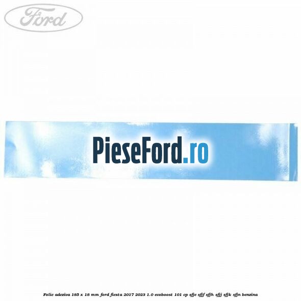 Folie adeziva 185 x 18 mm Ford Fiesta 2017-2023 1.0 EcoBoost 101 cp Folie adeziva 185 x 18 mm Ford Fiesta 2017-2023 1.0 EcoBoost 101 cp SFJE, SFJF, SFJH, SFJJ, SFJK, SFJN benzina