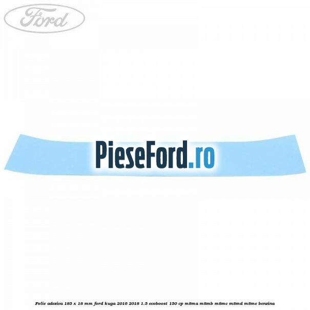 Folie adeziva 185 x 18 mm Ford Kuga 2016-2018 1.5 EcoBoost 150 cp M8MA, M8MB, M8MC, M8MD, M8ME benzina