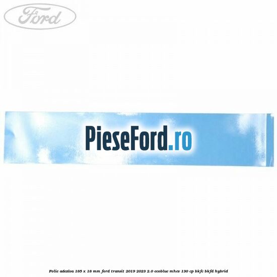 Folie adeziva 185 x 18 mm Ford Transit 2019-2023 2.0 EcoBlue mHEV 130 cp Folie adeziva 185 x 18 mm Ford Transit 2019-2023 2.0 EcoBlue mHEV 130 cp BKFC, BKFD Hybrid