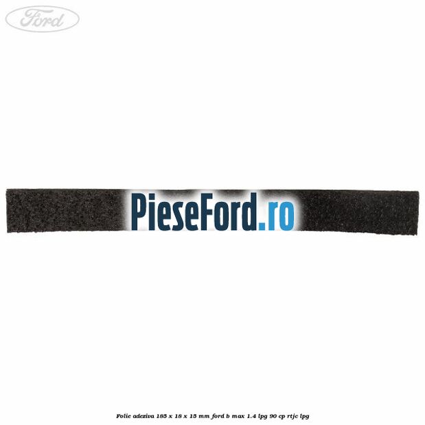 Folie adeziva 185 x 18 x 15 mm Ford B-Max 1.4 LPG 90 cp RTJC LPG