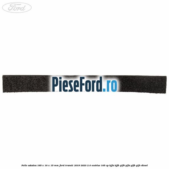Folie adeziva 185 x 18 x 15 mm Ford Transit 2019-2023 2.0 EcoBlue 105 cp BJFA, BJFB, YLF6, YLFA, YLFB, YLFS diesel