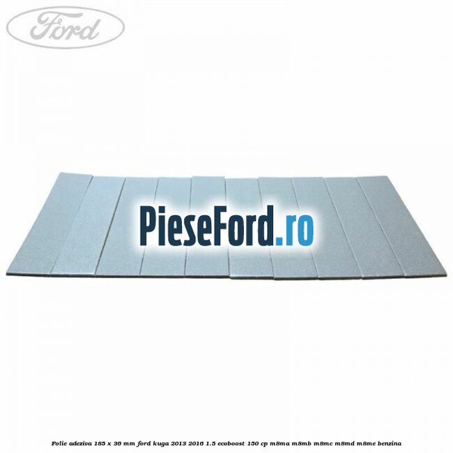 Folie adeziva 185 x 36 mm Ford Kuga 2013-2016 1.5 EcoBoost 150 cp M8MA, M8MB, M8MC, M8MD, M8ME benzina