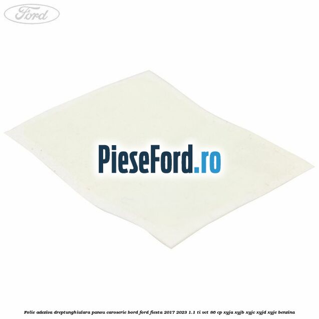 Folie adeziva dreptunghiulara panou caroserie bord Ford Fiesta 2017-2023 1.1 Ti-VCT 86 cp Folie adeziva dreptunghiulara panou caroserie bord Ford Fiesta 2017-2023 1.1 Ti-VCT 86 cp XYJA, XYJB, XYJC, XYJD, XYJE benzina