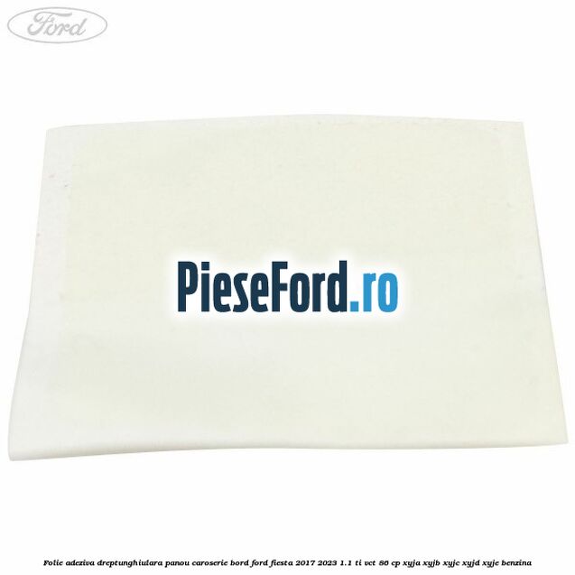Folie adeziva dreptunghiulara panou caroserie bord Ford Fiesta 2017-2023 1.1 Ti-VCT 86 cp Folie adeziva dreptunghiulara panou caroserie bord Ford Fiesta 2017-2023 1.1 Ti-VCT 86 cp XYJA, XYJB, XYJC, XYJD, XYJE benzina