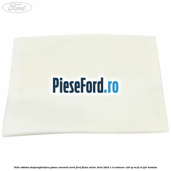 Folie adeziva dreptunghiulara panou caroserie bord Ford Fiesta Active 2018-2023 1.0 EcoBoost 125 cp Folie adeziva dreptunghiulara panou caroserie bord Ford Fiesta Active 2018-2023 1.0 EcoBoost 125 cp M1JL, M1JM benzina