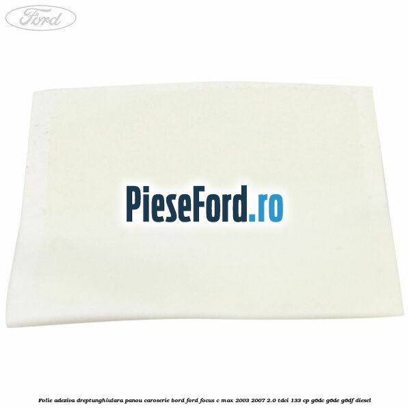 Folie adeziva dreptunghiulara panou caroserie bord Ford Focus C-Max 2003-2007 2.0 TDCi 133 cp Folie adeziva dreptunghiulara panou caroserie bord Ford Focus C-Max 2003-2007 2.0 TDCi 133 cp G6DC, G6DE, G6DF diesel