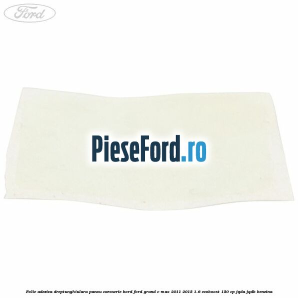 Folie adeziva dreptunghiulara panou caroserie bord Ford Grand C-Max 2011-2015 1.6 EcoBoost 150 cp Folie adeziva dreptunghiulara panou caroserie bord Ford Grand C-Max 2011-2015 1.6 EcoBoost 150 cp JQDA, JQDB benzina