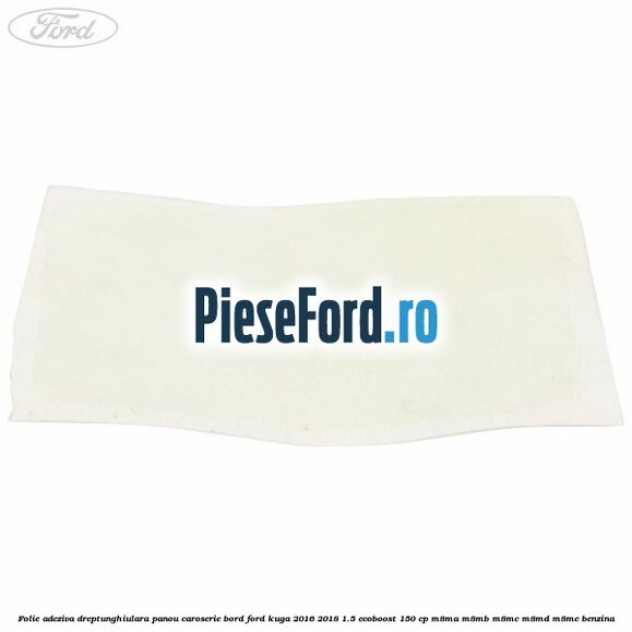Folie adeziva dreptunghiulara panou caroserie bord Ford Kuga 2016-2018 1.5 EcoBoost 150 cp M8MA, M8MB, M8MC, M8MD, M8ME benzina
