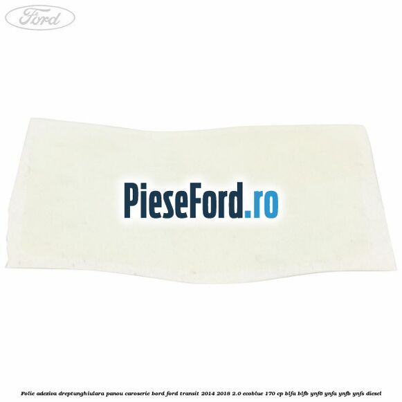 Folie adeziva dreptunghiulara panou caroserie bord Ford Transit 2014-2018 2.0 EcoBlue 170 cp BLFA, BLFB, YNF6, YNFA, YNFB, YNFS diesel