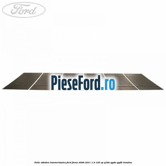 Folie adeziva insonorizanta Ford Focus 2008-2011 1.8 125 cp Folie adeziva insonorizanta Ford Focus 2008-2011 1.8 125 cp Q7DA, QQDA, QQDB benzina
