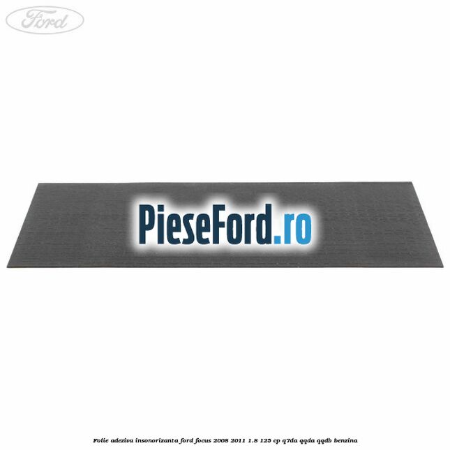 Folie adeziva insonorizanta Ford Focus 2008-2011 1.8 125 cp Folie adeziva insonorizanta Ford Focus 2008-2011 1.8 125 cp Q7DA, QQDA, QQDB benzina