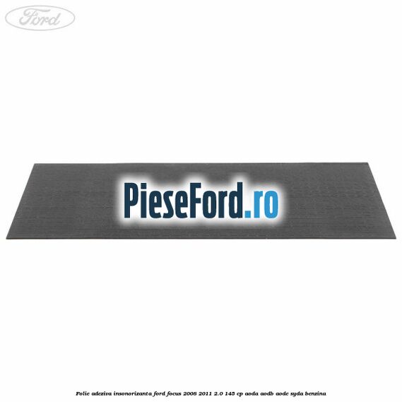 Folie adeziva insonorizanta Ford Focus 2008-2011 2.0 145 cp Folie adeziva insonorizanta Ford Focus 2008-2011 2.0 145 cp AODA, AODB, AODE, SYDA benzina