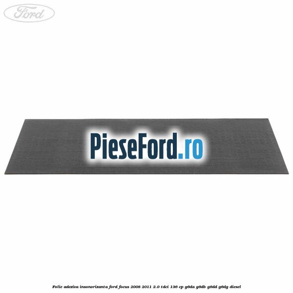 Folie adeziva insonorizanta Ford Focus 2008-2011 2.0 TDCi 136 cp Folie adeziva insonorizanta Ford Focus 2008-2011 2.0 TDCi 136 cp G6DA, G6DB, G6DD, G6DG diesel