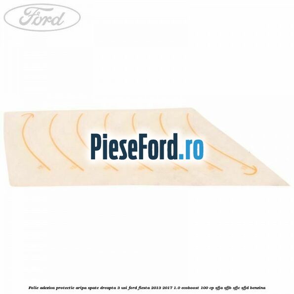 Folie adeziva protectie aripa spate dreapta 3 usi Ford Fiesta 2013-2017 1.0 EcoBoost 100 cp SFJA, SFJB, SFJC, SFJD benzina