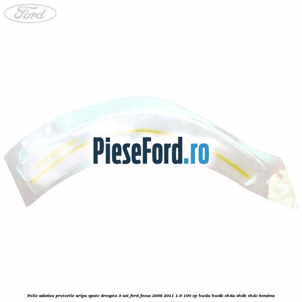 Folie adeziva protectie aripa spate dreapta 3 usi Ford Focus 2008-2011 1.6 100 cp HWDA, HWDB, SHDA, SHDB, SHDC benzina