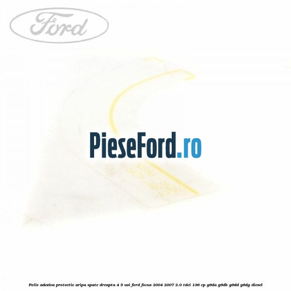 Folie adeziva protectie aripa spate dreapta 4/5 usi Ford Focus 2004-2007 2.0 TDCi 136 cp Folie adeziva protectie aripa spate dreapta 4/5 usi Ford Focus 2004-2007 2.0 TDCi 136 cp G6DA, G6DB, G6DD, G6DG diesel