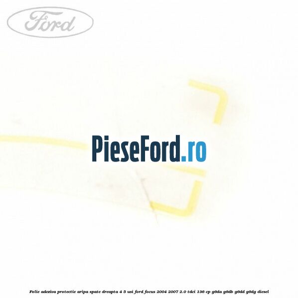 Folie adeziva protectie aripa spate dreapta 4/5 usi Ford Focus 2004-2007 2.0 TDCi 136 cp Folie adeziva protectie aripa spate dreapta 4/5 usi Ford Focus 2004-2007 2.0 TDCi 136 cp G6DA, G6DB, G6DD, G6DG diesel