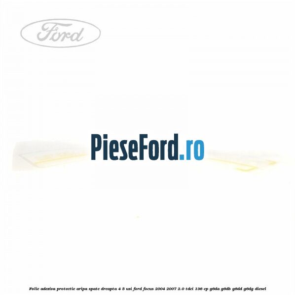 Folie adeziva protectie aripa spate dreapta 4/5 usi Ford Focus 2004-2007 2.0 TDCi 136 cp Folie adeziva protectie aripa spate dreapta 4/5 usi Ford Focus 2004-2007 2.0 TDCi 136 cp G6DA, G6DB, G6DD, G6DG diesel