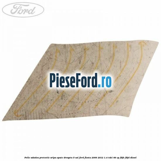 Folie adeziva protectie aripa spate dreapta 5 usi Ford Fiesta 2008-2012 1.4 TDCi 68 cp Folie adeziva protectie aripa spate dreapta 5 usi Ford Fiesta 2008-2012 1.4 TDCi 68 cp F6JB, F6JD diesel