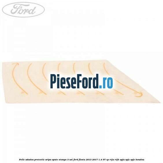 Folie adeziva protectie aripa spate stanga 3 usi Ford Fiesta 2013-2017 1.4 97 cp RTJA, RTJB, SPJA, SPJC, SPJE benzina