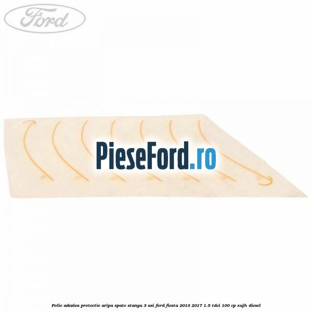 Folie adeziva protectie aripa spate stanga 3 usi Ford Fiesta 2013-2017 1.5 TDCi 100 cp XUJH diesel