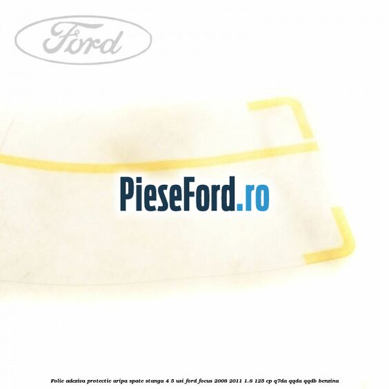 Folie adeziva protectie aripa spate stanga 4/5 usi Ford Focus 2008-2011 1.8 125 cp Folie adeziva protectie aripa spate stanga 4/5 usi Ford Focus 2008-2011 1.8 125 cp Q7DA, QQDA, QQDB benzina