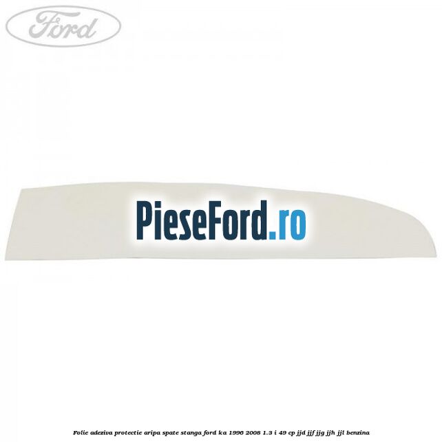 Folie adeziva protectie aripa spate stanga Ford Ka 1996-2008 1.3 i 49 cp JJD, JJF, JJG, JJH, JJL benzina
