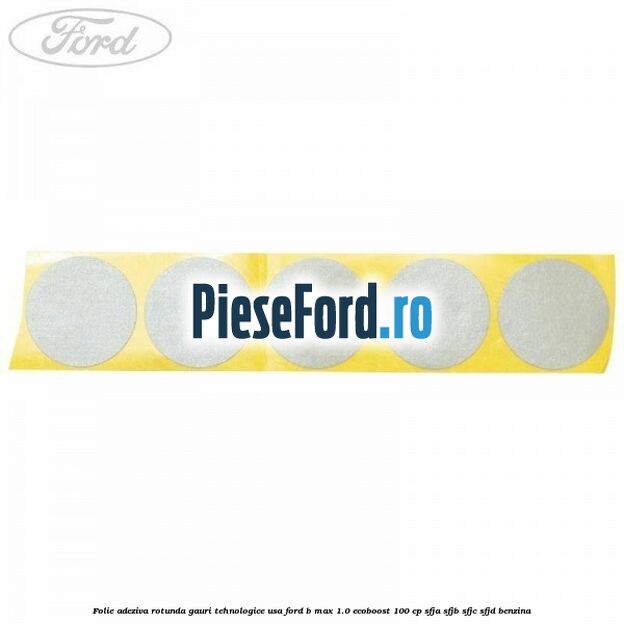 Folie adeziva rotunda gauri tehnologice usa Ford B-Max 1.0 EcoBoost 100 cp SFJA, SFJB, SFJC, SFJD benzina