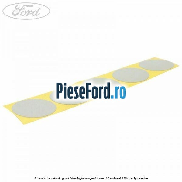 Folie adeziva rotunda gauri tehnologice usa Ford B-Max 1.0 EcoBoost 120 cp M1JA benzina