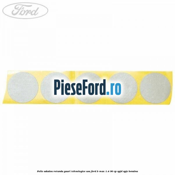 Folie adeziva rotunda gauri tehnologice usa Ford B-Max 1.4 90 cp SPJD, SPJE benzina