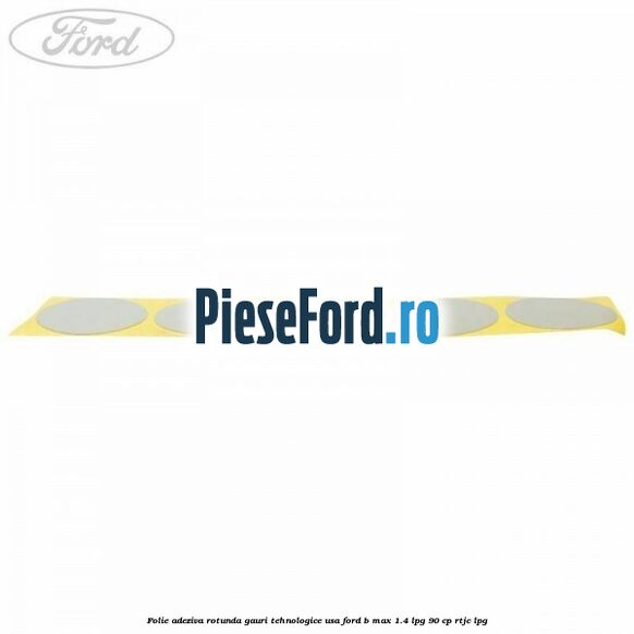 Folie adeziva rotunda gauri tehnologice usa Ford B-Max 1.4 LPG 90 cp RTJC LPG