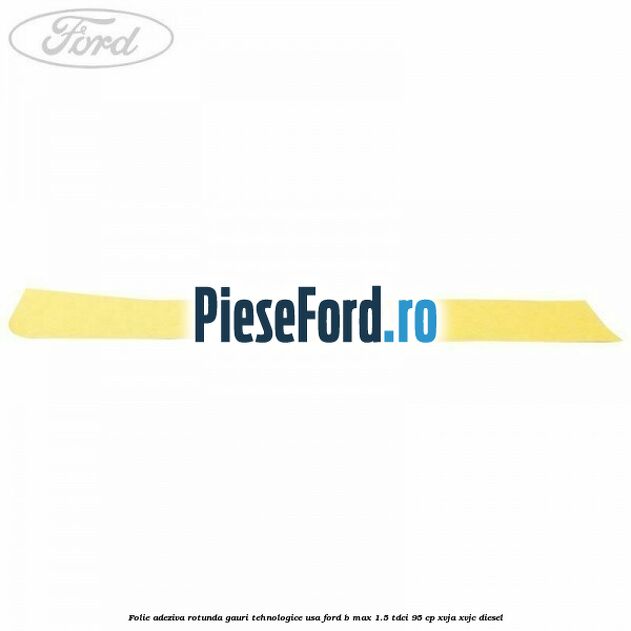 Folie adeziva rotunda gauri tehnologice usa Ford B-Max 1.5 TDCi 95 cp XVJA, XVJC diesel