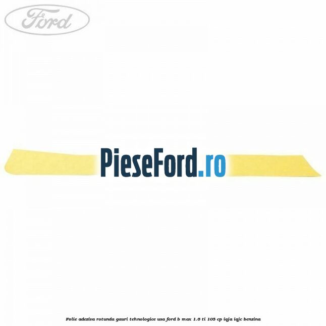 Folie adeziva rotunda gauri tehnologice usa Ford B-Max 1.6 Ti 105 cp IQJA, IQJC benzina