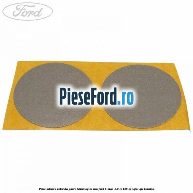 Folie adeziva rotunda gauri tehnologice usa Ford B-Max 1.6 Ti 105 cp IQJA, IQJC benzina