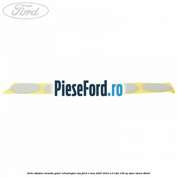 Folie adeziva rotunda gauri tehnologice usa Ford S-Max 2007-2014 2.0 TDCi 136 cp AZWC, UKWA diesel