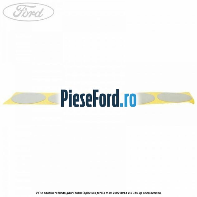Folie adeziva rotunda gauri tehnologice usa Ford S-Max 2007-2014 2.3 160 cp Folie adeziva rotunda gauri tehnologice usa Ford S-Max 2007-2014 2.3 160 cp SEWA benzina