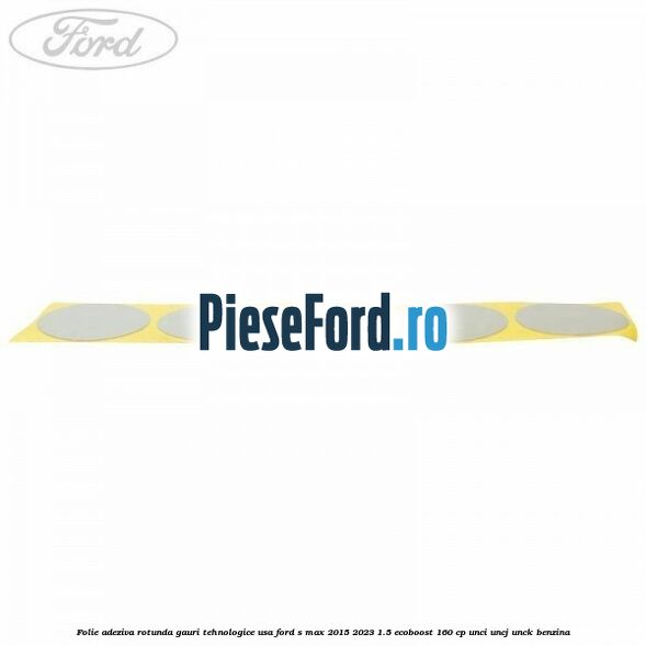 Folie adeziva rotunda gauri tehnologice usa Ford S-Max 2015-2023 1.5 EcoBoost 160 cp UNCI, UNCJ, UNCK benzina