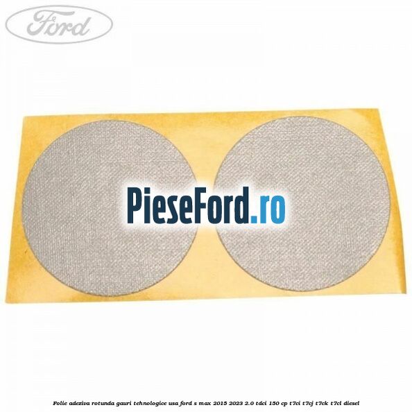 Folie adeziva rotunda gauri tehnologice usa Ford S-Max 2015-2023 2.0 TDCi 150 cp T7CI, T7CJ, T7CK, T7CL diesel