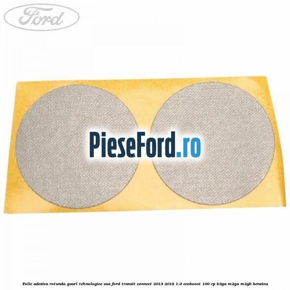 Folie adeziva rotunda gauri tehnologice usa Ford Transit Connect 2013-2018 1.0 EcoBoost 100 cp B3GA, M2GA, M2GB benzina