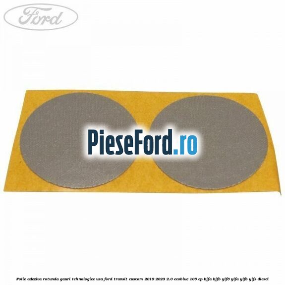 Folie adeziva rotunda gauri tehnologice usa Ford Transit Custom 2019-2023 2.0 EcoBlue 105 cp BJFA, BJFB, YLF6, YLFA, YLFB, YLFS diesel
