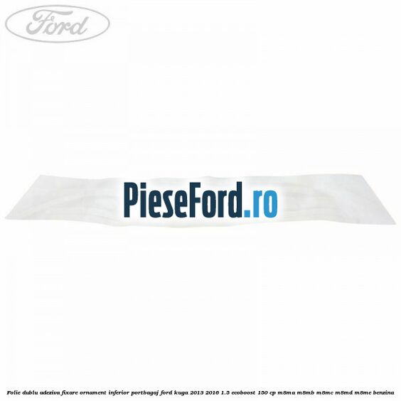 Folie dublu adeziva fixare ornament inferior portbagaj Ford Kuga 2013-2016 1.5 EcoBoost 150 cp Folie dublu adeziva fixare ornament inferior portbagaj Ford Kuga 2013-2016 1.5 EcoBoost 150 cp M8MA, M8MB, M8MC, M8MD, M8ME benzina