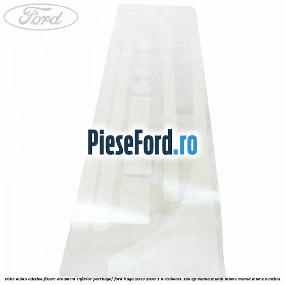 Folie dublu adeziva fixare ornament inferior portbagaj Ford Kuga 2013-2016 1.5 EcoBoost 150 cp Folie dublu adeziva fixare ornament inferior portbagaj Ford Kuga 2013-2016 1.5 EcoBoost 150 cp M8MA, M8MB, M8MC, M8MD, M8ME benzina