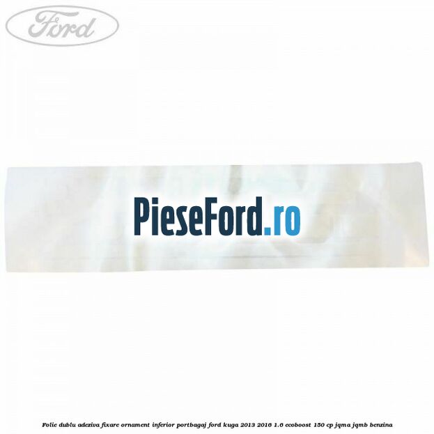 Folie dublu adeziva fixare ornament inferior portbagaj Ford Kuga 2013-2016 1.6 EcoBoost 150 cp JQMA, JQMB benzina