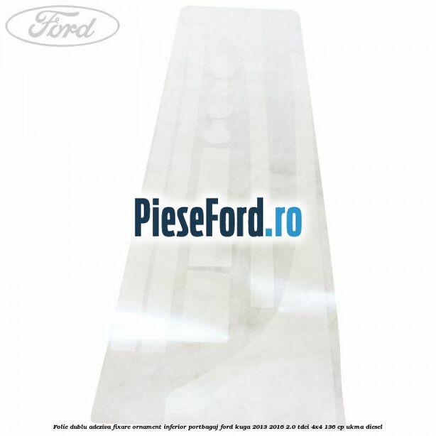 Folie dublu adeziva fixare ornament inferior portbagaj Ford Kuga 2013-2016 2.0 TDCi 4x4 136 cp Folie dublu adeziva fixare ornament inferior portbagaj Ford Kuga 2013-2016 2.0 TDCi 4x4 136 cp UKMA diesel