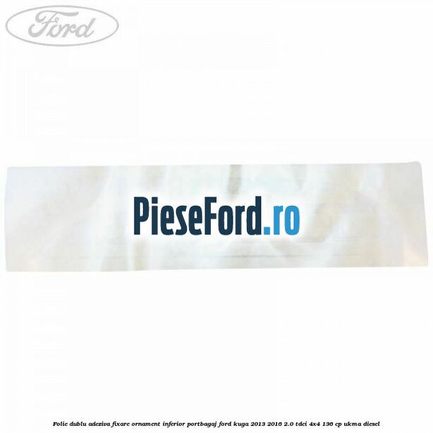 Folie dublu adeziva fixare ornament inferior portbagaj Ford Kuga 2013-2016 2.0 TDCi 4x4 136 cp Folie dublu adeziva fixare ornament inferior portbagaj Ford Kuga 2013-2016 2.0 TDCi 4x4 136 cp UKMA diesel
