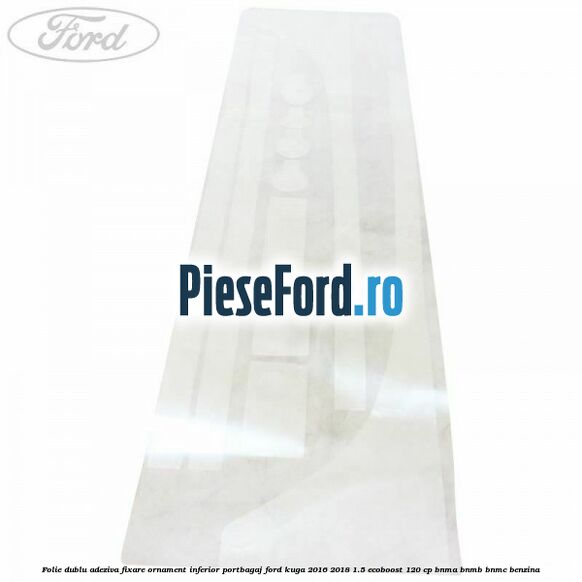 Folie dublu adeziva fixare ornament inferior portbagaj Ford Kuga 2016-2018 1.5 EcoBoost 120 cp BNMA, BNMB, BNMC benzina