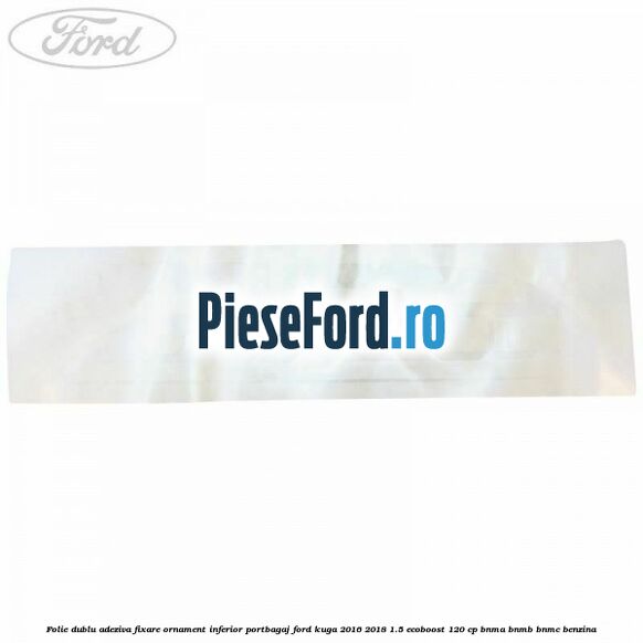Folie dublu adeziva fixare ornament inferior portbagaj Ford Kuga 2016-2018 1.5 EcoBoost 120 cp BNMA, BNMB, BNMC benzina