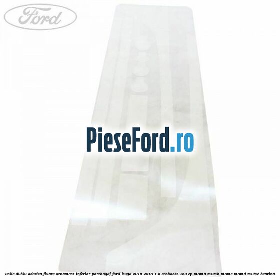 Folie dublu adeziva fixare ornament inferior portbagaj Ford Kuga 2016-2018 1.5 EcoBoost 150 cp M8MA, M8MB, M8MC, M8MD, M8ME benzina