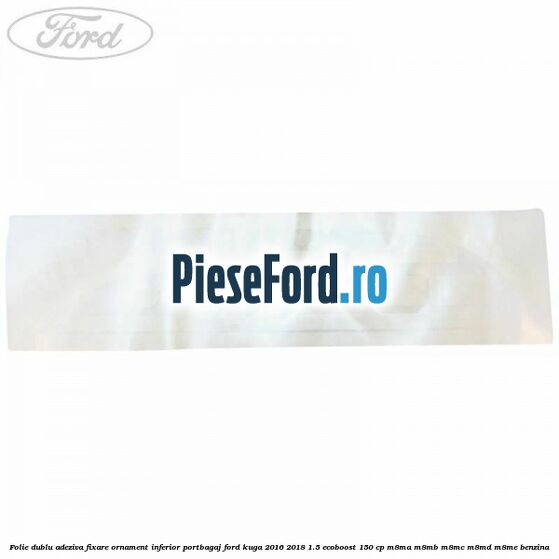 Folie dublu adeziva fixare ornament inferior portbagaj Ford Kuga 2016-2018 1.5 EcoBoost 150 cp M8MA, M8MB, M8MC, M8MD, M8ME benzina